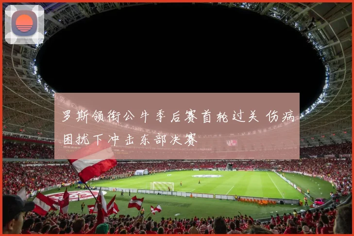罗斯领衔公牛季后赛首轮过关 伤病困扰下冲击东部决赛