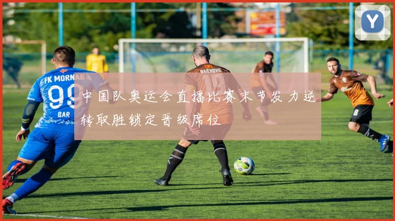 中国队奥运会直播比赛末节发力逆转取胜锁定晋级席位