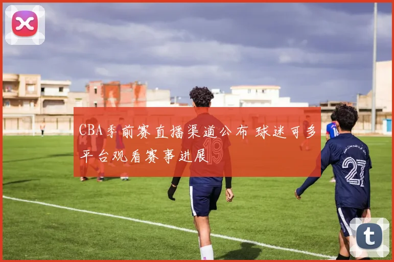 CBA季前赛直播渠道公布 球迷可多平台观看赛事进展