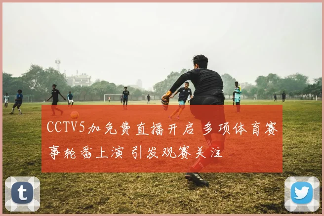 CCTV5加免费直播开启 多项体育赛事轮番上演 引发观赛关注