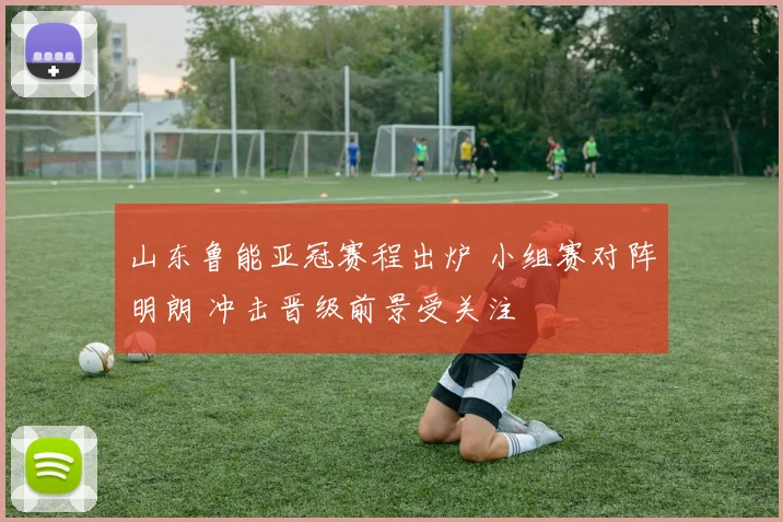 山东鲁能亚冠赛程出炉 小组赛对阵明朗 冲击晋级前景受关注