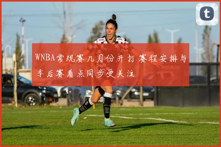 WNBA常规赛几月份开打 赛程安排与季后赛看点同步受关注