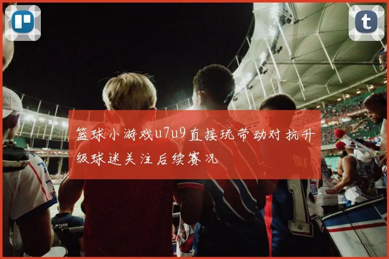 篮球小游戏u7u9直接玩带动对抗升级球迷关注后续赛况