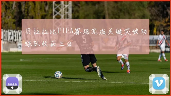 贝拉拉比FIFA赛场完成关键突破助球队收获三分