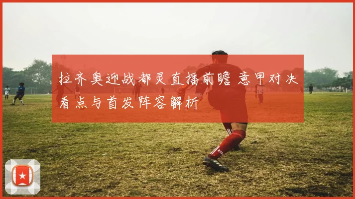 拉齐奥迎战都灵直播前瞻 意甲对决看点与首发阵容解析