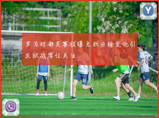 罗马对都灵赛程曝光积分榜变化引发欧战席位关注