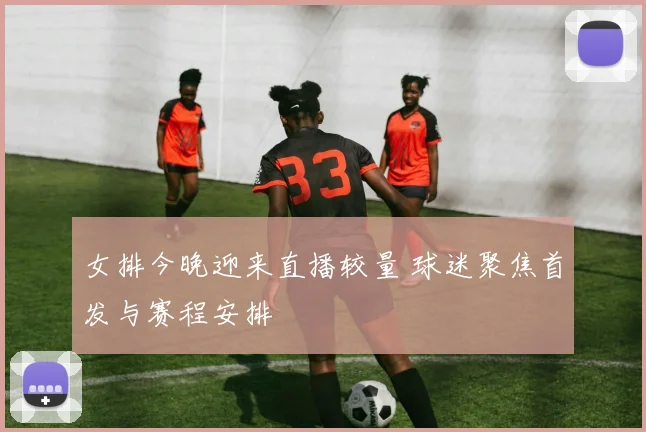 女排今晚迎来直播较量 球迷聚焦首发与赛程安排