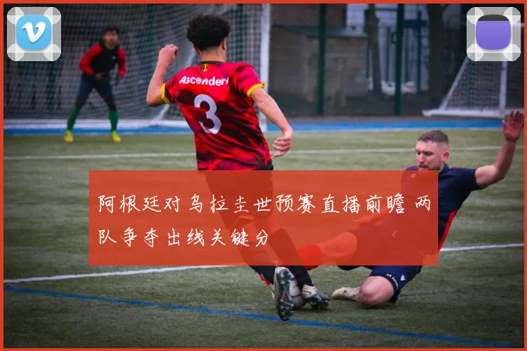 阿根廷对乌拉圭世预赛直播前瞻 两队争夺出线关键分