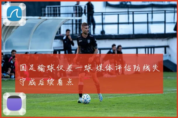 国足输球仅差一球 媒体评估防线失守成后续看点