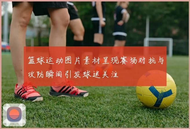 篮球运动图片素材呈现赛场对抗与攻防瞬间引发球迷关注