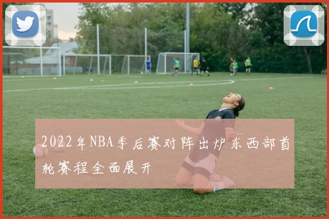 2022年NBA季后赛对阵出炉东西部首轮赛程全面展开