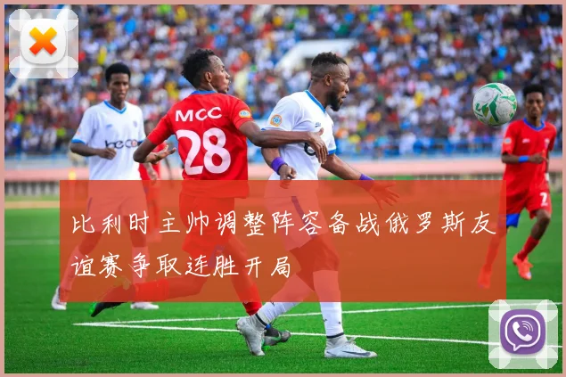 比利时主帅调整阵容备战俄罗斯友谊赛争取连胜开局