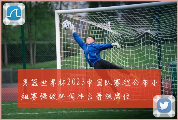 男篮世界杯2023中国队赛程公布小组赛强敌环伺冲击晋级席位