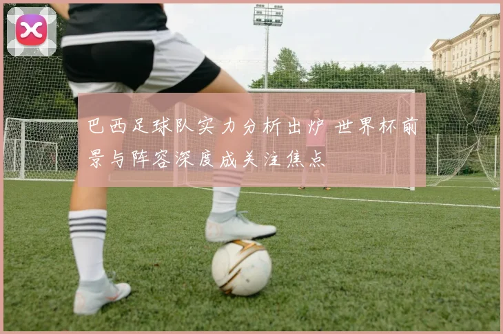 巴西足球队实力分析出炉 世界杯前景与阵容深度成关注焦点