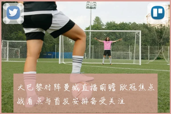 大巴黎对阵曼城直播前瞻 欧冠焦点战看点与首发安排备受关注
