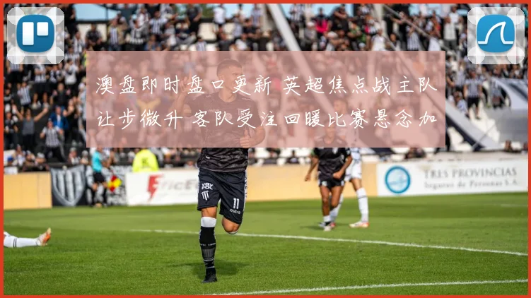 澳盘即时盘口更新 英超焦点战主队让步微升 客队受注回暖比赛悬念加大