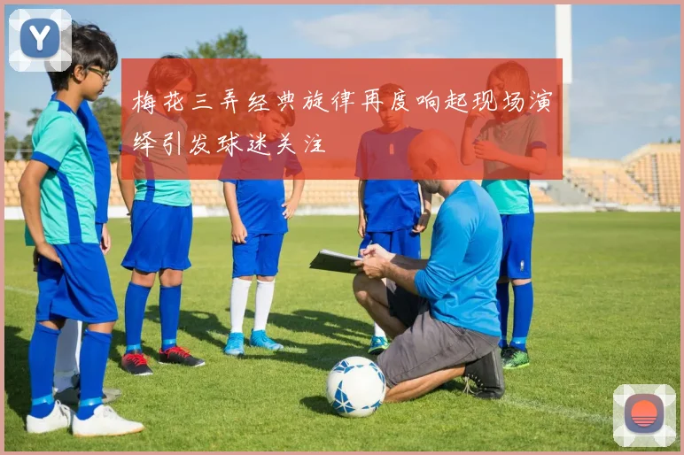 梅花三弄经典旋律再度响起现场演绎引发球迷关注