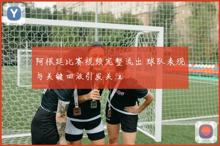 阿根廷比赛视频完整流出 球队表现与关键回放引发关注