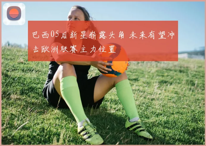 巴西05后新星崭露头角 未来有望冲击欧洲联赛主力位置
