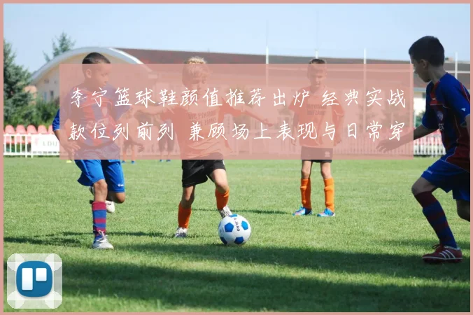 李宁篮球鞋颜值推荐出炉 经典实战款位列前列 兼顾场上表现与日常穿搭