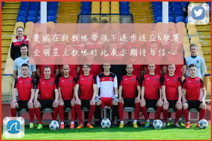 曼城在新教练带领下逐步适应K联赛全明星主教练对此表示期待与信心