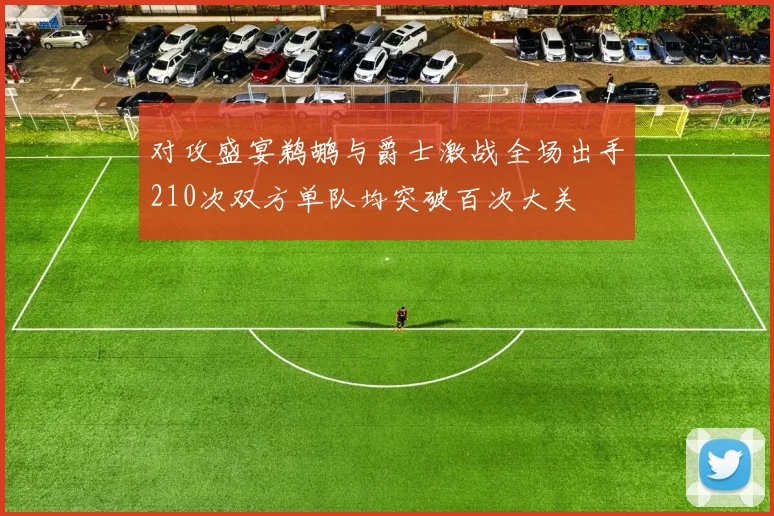 对攻盛宴鹈鹕与爵士激战全场出手210次双方单队均突破百次大关
