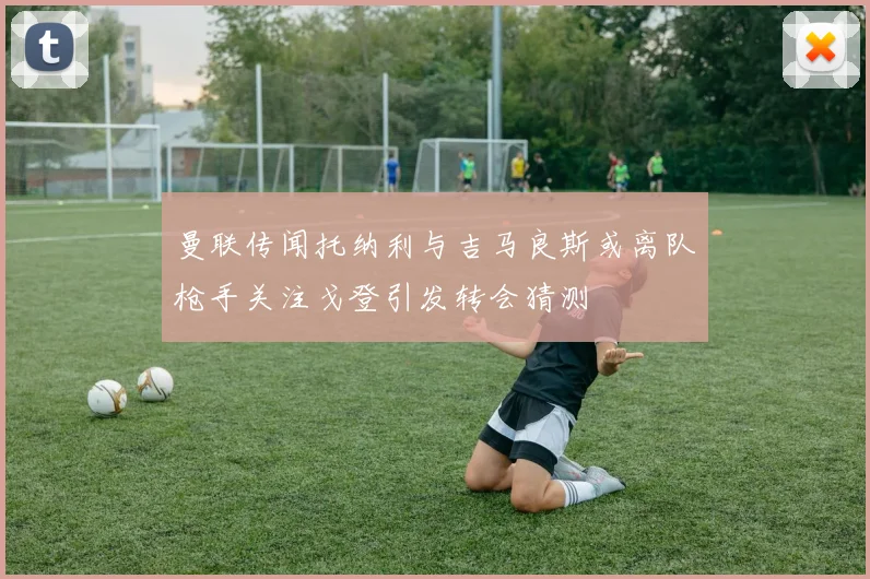 曼联传闻托纳利与吉马良斯或离队枪手关注戈登引发转会猜测