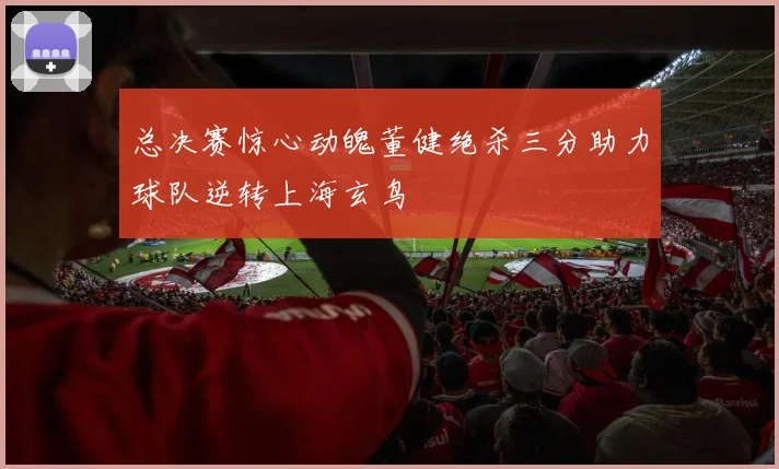 总决赛惊心动魄董健绝杀三分助力球队逆转上海玄鸟