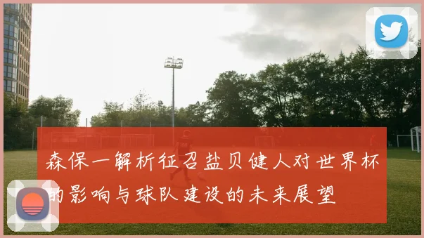 森保一解析征召盐贝健人对世界杯的影响与球队建设的未来展望