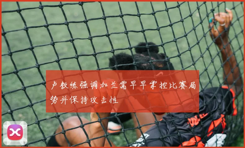 卢教练强调加兰需早早掌控比赛局势并保持攻击性