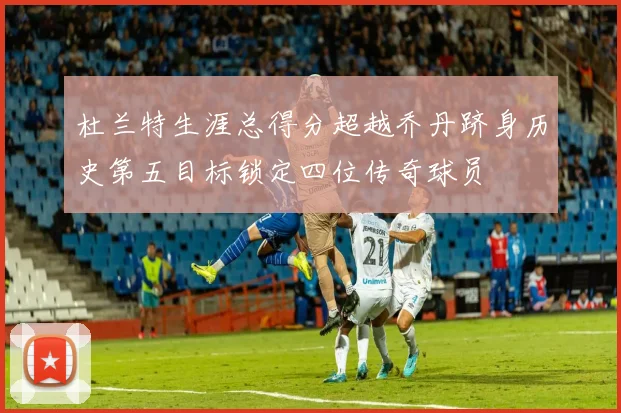 杜兰特生涯总得分超越乔丹跻身历史第五目标锁定四位传奇球员
