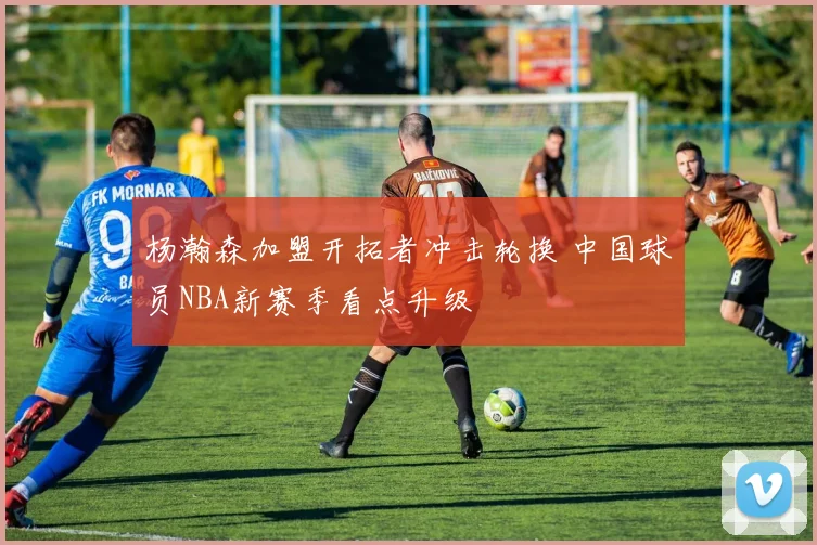 杨瀚森加盟开拓者冲击轮换 中国球员NBA新赛季看点升级