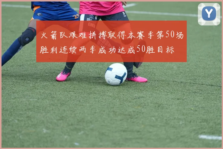 火箭队艰难拼搏取得本赛季第50场胜利连续两季成功达成50胜目标