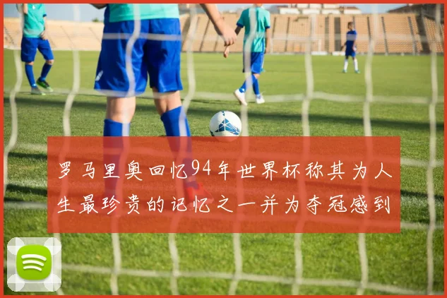 罗马里奥回忆94年世界杯称其为人生最珍贵的记忆之一并为夺冠感到自豪