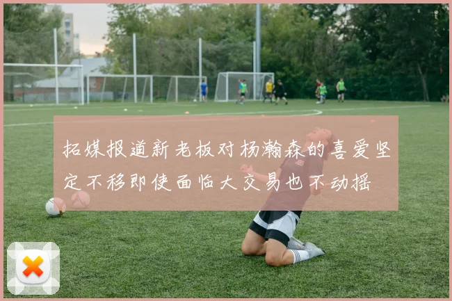 拓媒报道新老板对杨瀚森的喜爱坚定不移即使面临大交易也不动摇