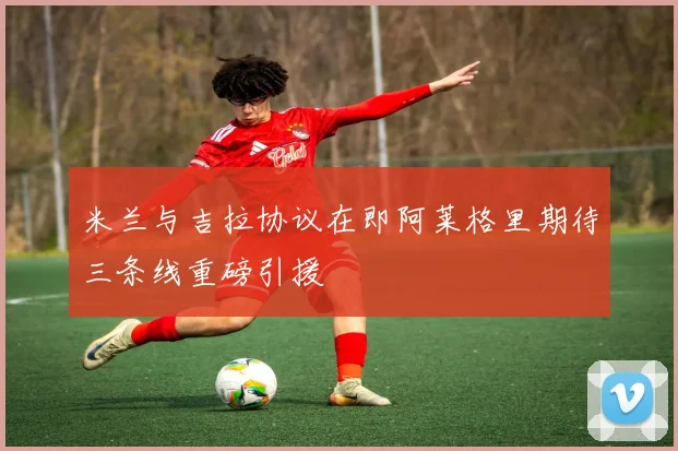 米兰与吉拉协议在即阿莱格里期待三条线重磅引援
