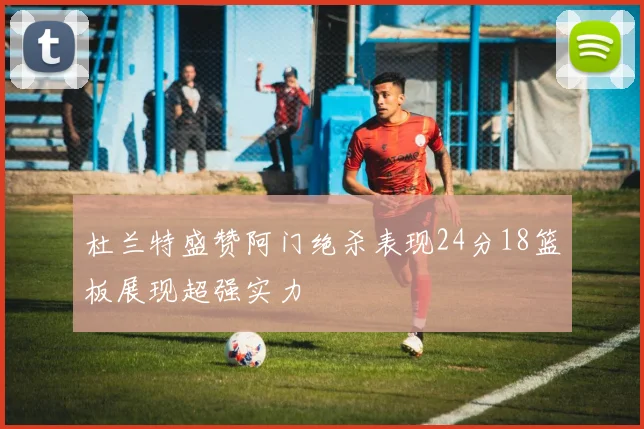 杜兰特盛赞阿门绝杀表现24分18篮板展现超强实力