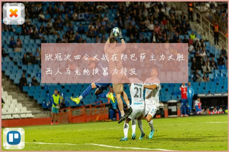 欧冠次回合大战在即巴萨主力大胜西人马竞轮换蓄力待发