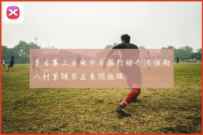 季后赛三分命中率排行榜乔治领衔八村紧随其后表现抢眼