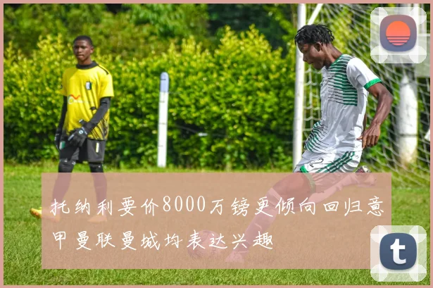 托纳利要价8000万镑更倾向回归意甲曼联曼城均表达兴趣