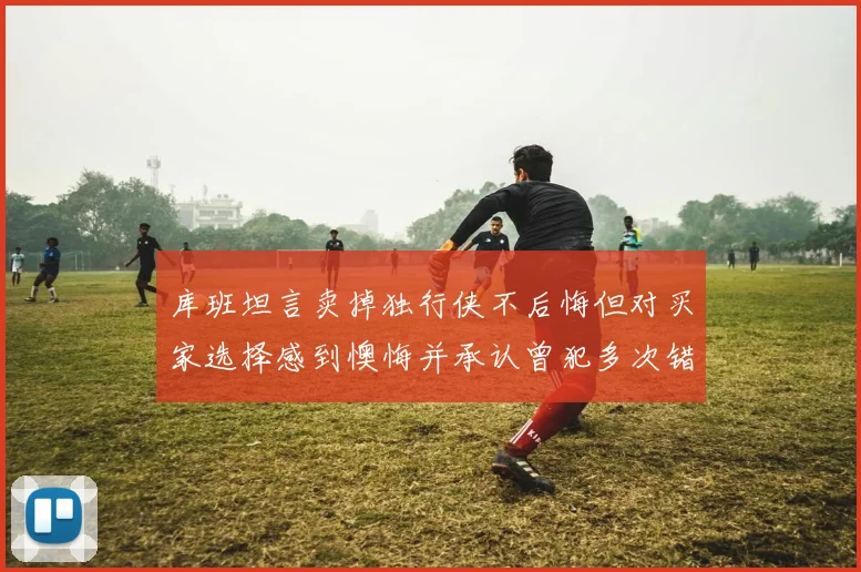 库班坦言卖掉独行侠不后悔但对买家选择感到懊悔并承认曾犯多次错误