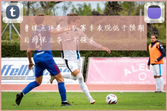 鲁媒点评泰山队赛季表现低于预期目标保三争一不强求