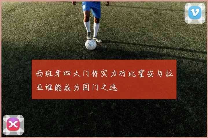 西班牙四大门将实力对比霍安与拉亚谁能成为国门之选