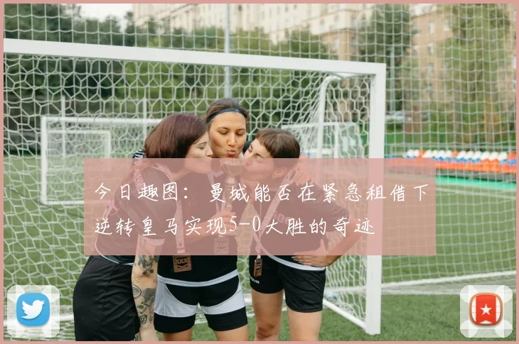 今日趣图：曼城能否在紧急租借下逆转皇马实现5-0大胜的奇迹