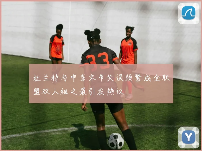 杜兰特与申京末节失误频繁成全联盟双人组之最引发热议