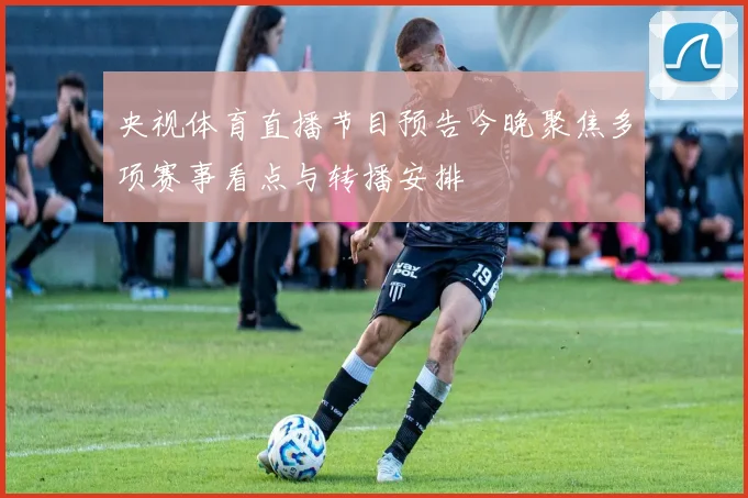 央视体育直播节目预告今晚聚焦多项赛事看点与转播安排