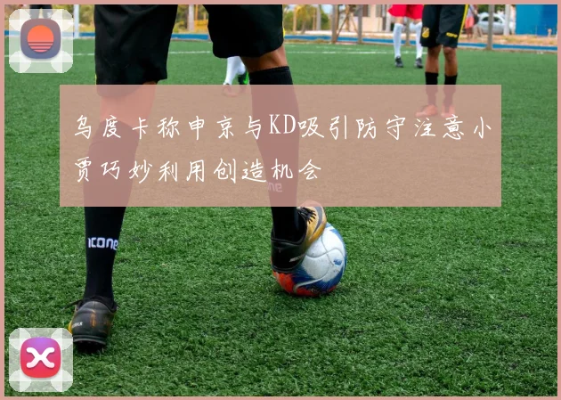乌度卡称申京与KD吸引防守注意小贾巧妙利用创造机会
