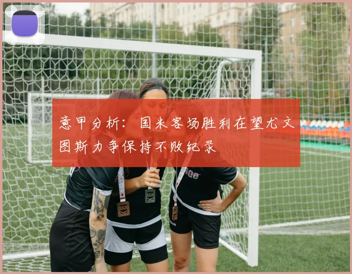 意甲分析：国米客场胜利在望尤文图斯力争保持不败纪录