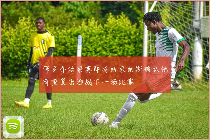 保罗乔治禁赛即将结束纳斯确认他有望复出迎战下一场比赛