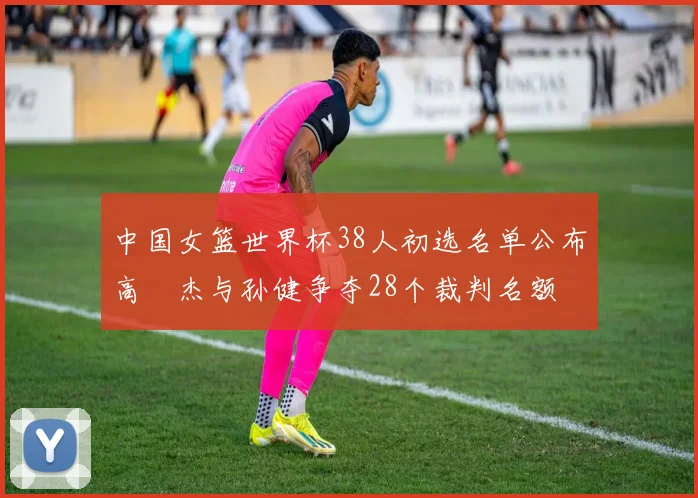 中国女篮世界杯38人初选名单公布高昳杰与孙健争夺28个裁判名额
